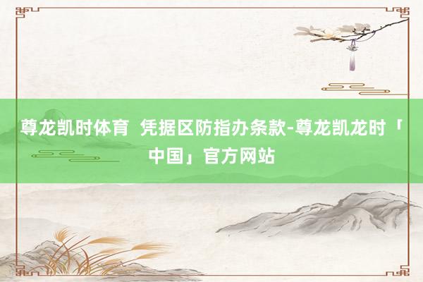 尊龙凯时体育  凭据区防指办条款-尊龙凯龙时「中国」官方网站