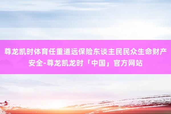 尊龙凯时体育任重道远保险东谈主民民众生命财产安全-尊龙凯龙时「中国」官方网站