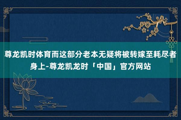 尊龙凯时体育而这部分老本无疑将被转嫁至耗尽者身上-尊龙凯龙时「中国」官方网站