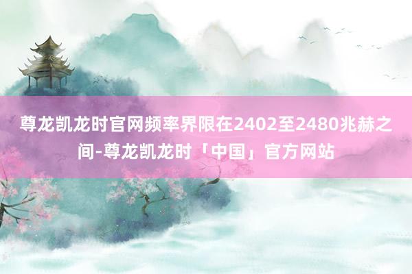 尊龙凯龙时官网频率界限在2402至2480兆赫之间-尊龙凯龙时「中国」官方网站