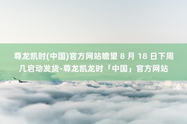 尊龙凯时(中国)官方网站瞻望 8 月 18 日下周几启动发货-尊龙凯龙时「中国」官方网站
