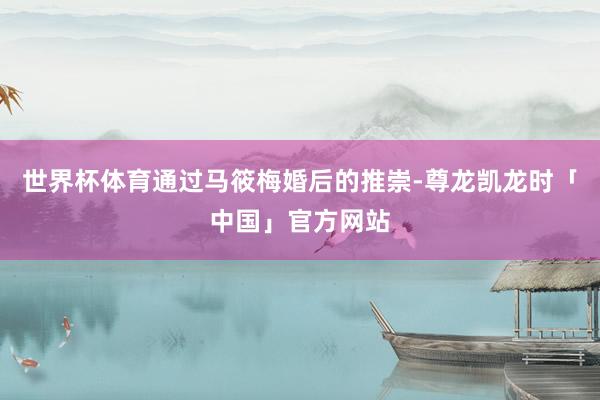 世界杯体育通过马筱梅婚后的推崇-尊龙凯龙时「中国」官方网站