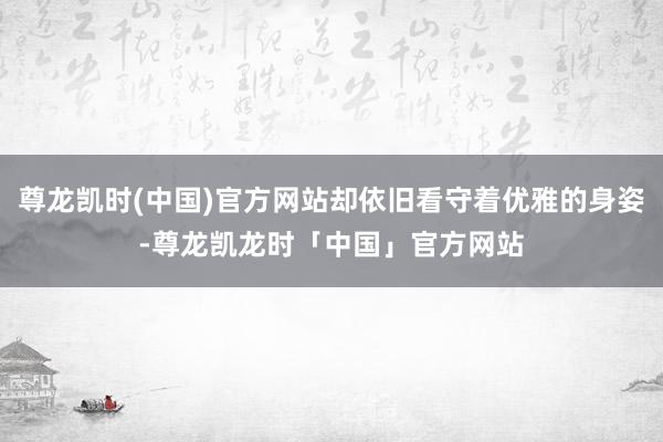 尊龙凯时(中国)官方网站却依旧看守着优雅的身姿-尊龙凯龙时「中国」官方网站