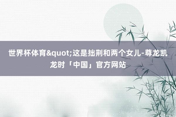 世界杯体育"这是拙荆和两个女儿-尊龙凯龙时「中国」官方网站