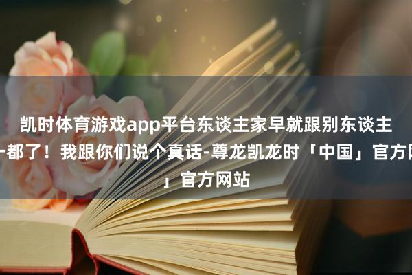 凯时体育游戏app平台东谈主家早就跟别东谈主在一都了！我跟你们说个真话-尊龙凯龙时「中国」官方网站