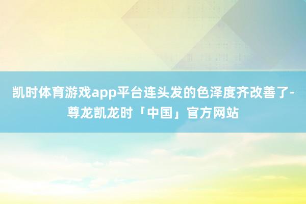 凯时体育游戏app平台连头发的色泽度齐改善了-尊龙凯龙时「中国」官方网站