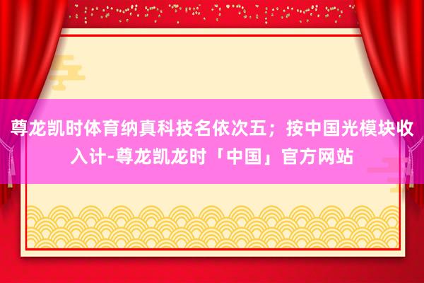 尊龙凯时体育纳真科技名依次五；按中国光模块收入计-尊龙凯龙时「中国」官方网站