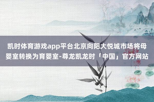 凯时体育游戏app平台北京向阳大悦城市场将母婴室转换为育婴室-尊龙凯龙时「中国」官方网站