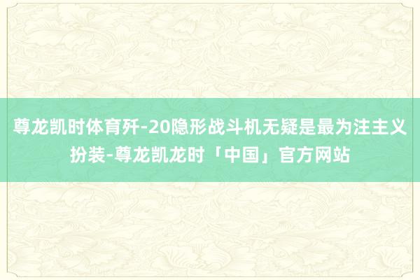 尊龙凯时体育歼-20隐形战斗机无疑是最为注主义扮装-尊龙凯龙时「中国」官方网站