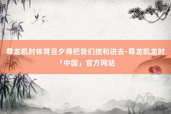 尊龙凯时体育旦夕得把我们搅和进去-尊龙凯龙时「中国」官方网站