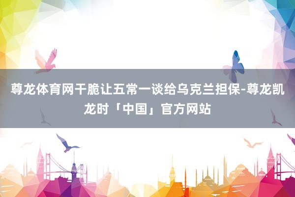 尊龙体育网干脆让五常一谈给乌克兰担保-尊龙凯龙时「中国」官方网站