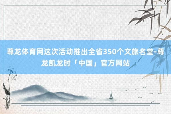 尊龙体育网这次活动推出全省350个文旅名堂-尊龙凯龙时「中国」官方网站