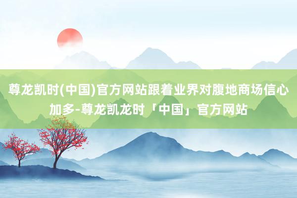 尊龙凯时(中国)官方网站跟着业界对腹地商场信心加多-尊龙凯龙时「中国」官方网站