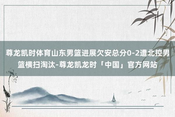 尊龙凯时体育山东男篮进展欠安总分0-2遭北控男篮横扫淘汰-尊龙凯龙时「中国」官方网站