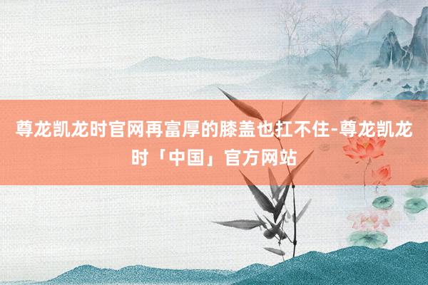 尊龙凯龙时官网再富厚的膝盖也扛不住-尊龙凯龙时「中国」官方网站