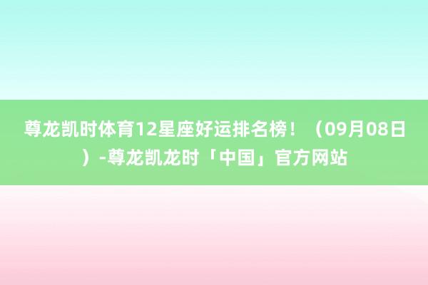 尊龙凯时体育12星座好运排名榜！（09月08日）-尊龙凯龙时「中国」官方网站