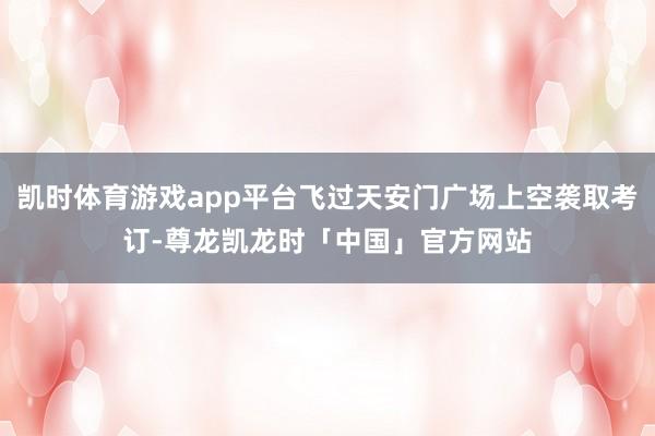 凯时体育游戏app平台飞过天安门广场上空袭取考订-尊龙凯龙时「中国」官方网站