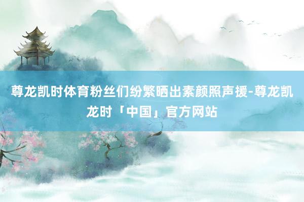 尊龙凯时体育粉丝们纷繁晒出素颜照声援-尊龙凯龙时「中国」官方网站