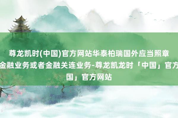 尊龙凯时(中国)官方网站华泰柏瑞国外应当照章从事金融业务或者金融关连业务-尊龙凯龙时「中国」官方网站