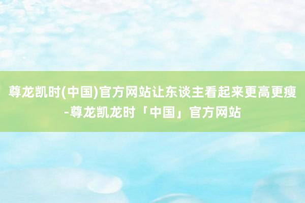 尊龙凯时(中国)官方网站让东谈主看起来更高更瘦-尊龙凯龙时「中国」官方网站
