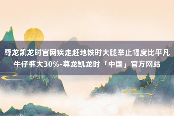尊龙凯龙时官网疾走赶地铁时大腿举止幅度比平凡牛仔裤大30%-尊龙凯龙时「中国」官方网站