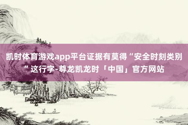 凯时体育游戏app平台证据有莫得“安全时刻类别”这行字-尊龙凯龙时「中国」官方网站