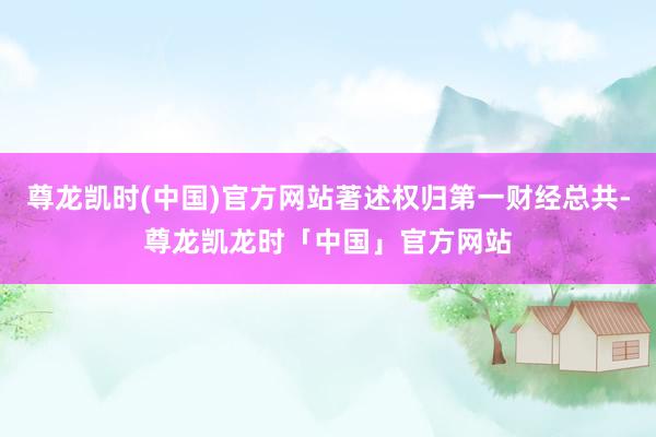 尊龙凯时(中国)官方网站著述权归第一财经总共-尊龙凯龙时「中国」官方网站