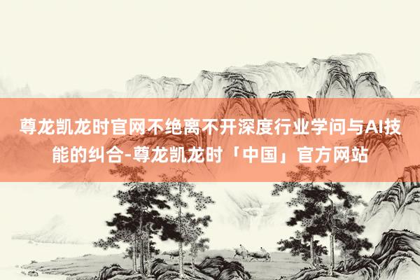 尊龙凯龙时官网不绝离不开深度行业学问与AI技能的纠合-尊龙凯龙时「中国」官方网站