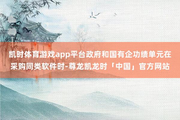 凯时体育游戏app平台政府和国有企功绩单元在采购同类软件时-尊龙凯龙时「中国」官方网站