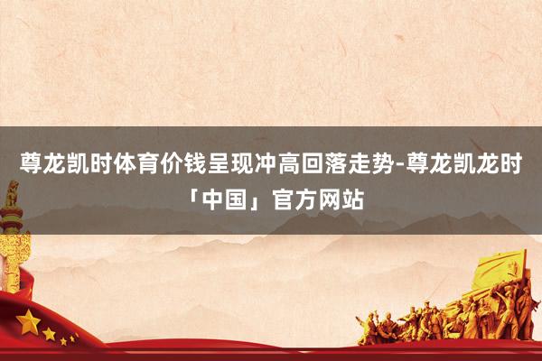 尊龙凯时体育价钱呈现冲高回落走势-尊龙凯龙时「中国」官方网站