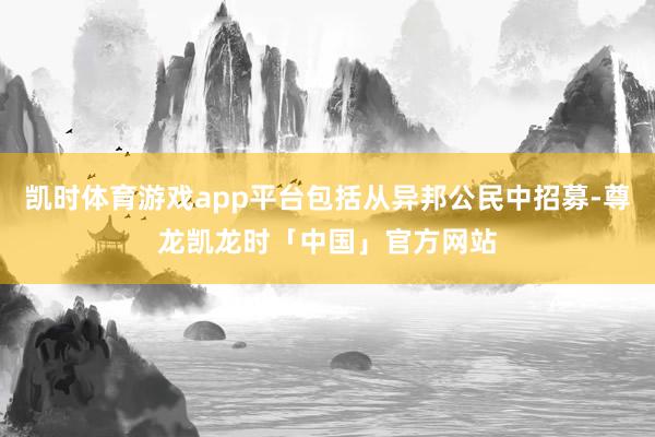 凯时体育游戏app平台包括从异邦公民中招募-尊龙凯龙时「中国」官方网站