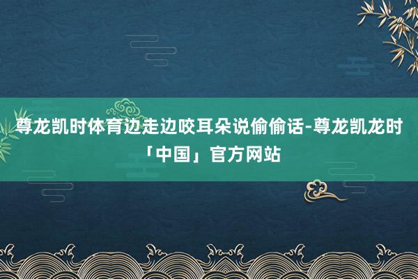 尊龙凯时体育边走边咬耳朵说偷偷话-尊龙凯龙时「中国」官方网站