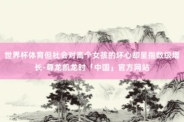 世界杯体育但社会对高个女孩的坏心却呈指数级增长-尊龙凯龙时「中国」官方网站
