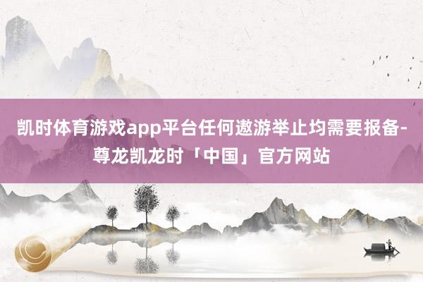 凯时体育游戏app平台任何遨游举止均需要报备-尊龙凯龙时「中国」官方网站