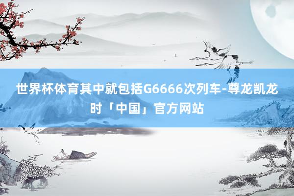 世界杯体育其中就包括G6666次列车-尊龙凯龙时「中国」官方网站