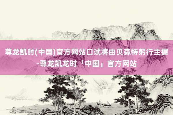尊龙凯时(中国)官方网站口试将由贝森特躬行主握-尊龙凯龙时「中国」官方网站