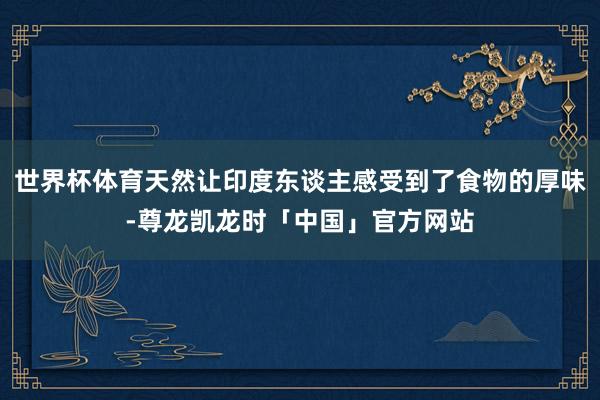 世界杯体育天然让印度东谈主感受到了食物的厚味-尊龙凯龙时「中国」官方网站