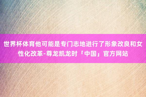 世界杯体育他可能是专门志地进行了形象改良和女性化改革-尊龙凯龙时「中国」官方网站
