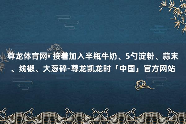 尊龙体育网• 接着加入半瓶牛奶、5勺淀粉、蒜末、线椒、大葱碎-尊龙凯龙时「中国」官方网站