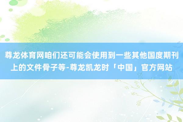 尊龙体育网咱们还可能会使用到一些其他国度期刊上的文件骨子等-尊龙凯龙时「中国」官方网站
