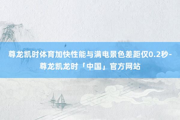 尊龙凯时体育加快性能与满电景色差距仅0.2秒-尊龙凯龙时「中国」官方网站