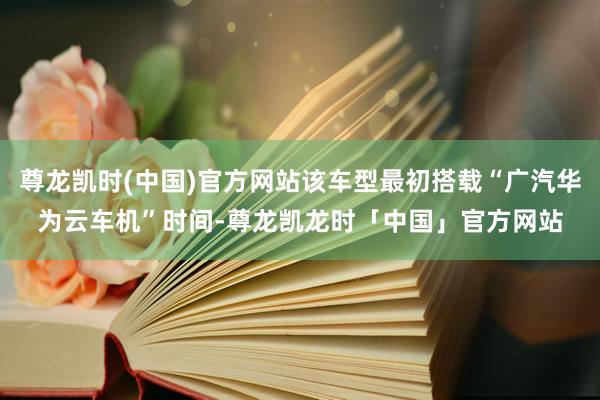 尊龙凯时(中国)官方网站该车型最初搭载“广汽华为云车机”时间-尊龙凯龙时「中国」官方网站