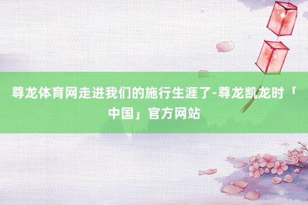 尊龙体育网走进我们的施行生涯了-尊龙凯龙时「中国」官方网站