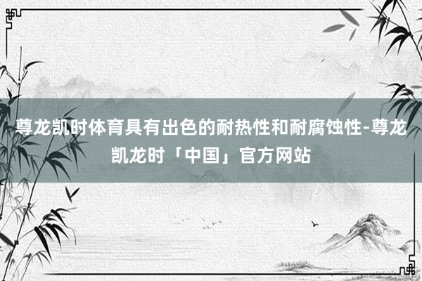 尊龙凯时体育具有出色的耐热性和耐腐蚀性-尊龙凯龙时「中国」官方网站