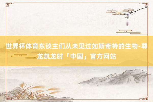 世界杯体育东谈主们从未见过如斯奇特的生物-尊龙凯龙时「中国」官方网站