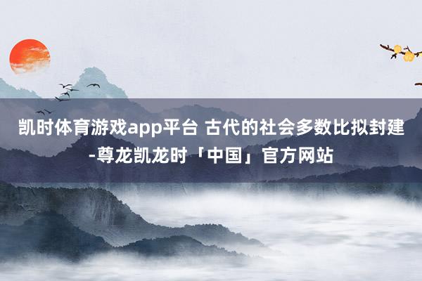 凯时体育游戏app平台 古代的社会多数比拟封建-尊龙凯龙时「中国」官方网站