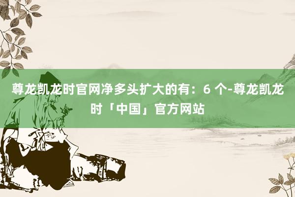尊龙凯龙时官网净多头扩大的有：6 个-尊龙凯龙时「中国」官方网站