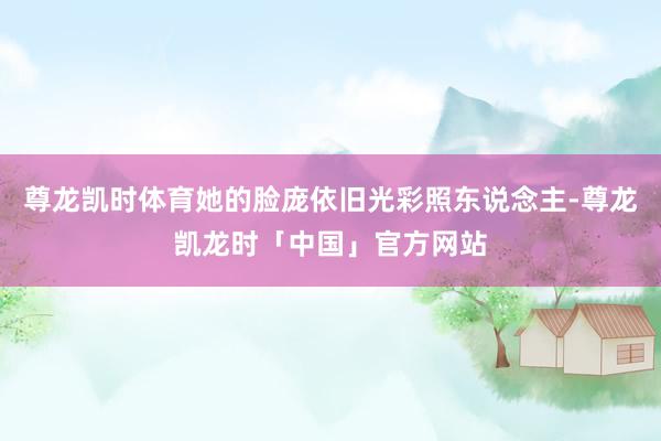 尊龙凯时体育她的脸庞依旧光彩照东说念主-尊龙凯龙时「中国」官方网站