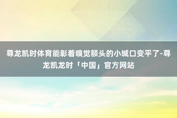 尊龙凯时体育能彰着嗅觉额头的小缄口变平了-尊龙凯龙时「中国」官方网站