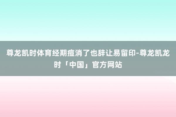 尊龙凯时体育经期痘消了也辞让易留印-尊龙凯龙时「中国」官方网站